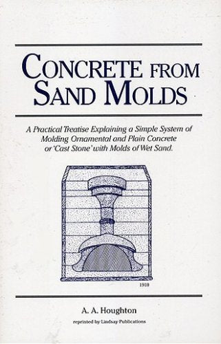 Concrete from Sand Molds: A Practical Treatise Explaining a Simple System of Molding Ornamental and Plain Concrete or 'Cast Stone' with Molds of Wet Sand