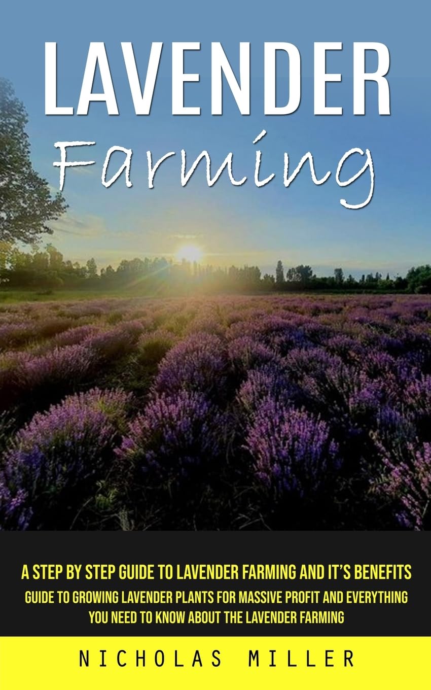 Lavender Farming: A Step by Step Guide to Lavender Farming and Its Benefits; Guide to Growing Lavender Plants for Massive Profit and Everything You Need to Know About the Lavender Farming by Nicholas Miller