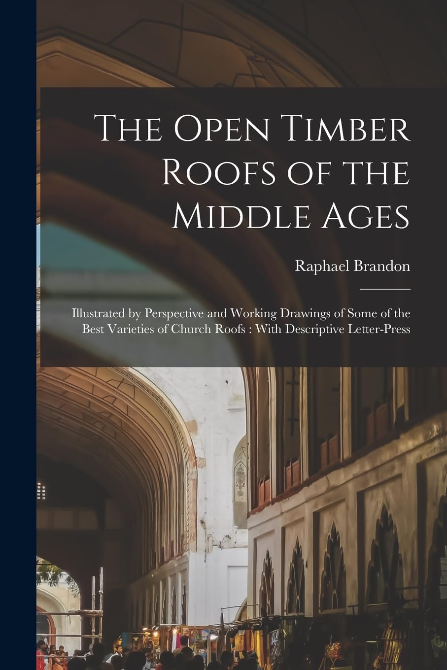 The Open Timber Roofs of the Middle Ages: Illustrated by Perspective and Working Drawings of Some of the Best Varieties of Church Roofs: With Descriptive Letter-Press by Raphael Brandon