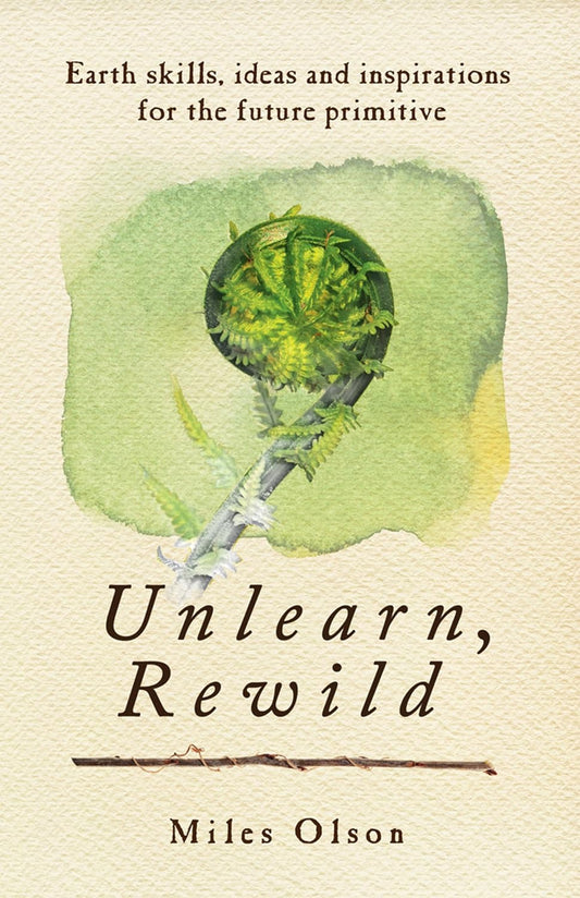 Unlearn, Rewild: Earth Skills, Ideas and Inspiration for the Future Primitive by Miles Olson