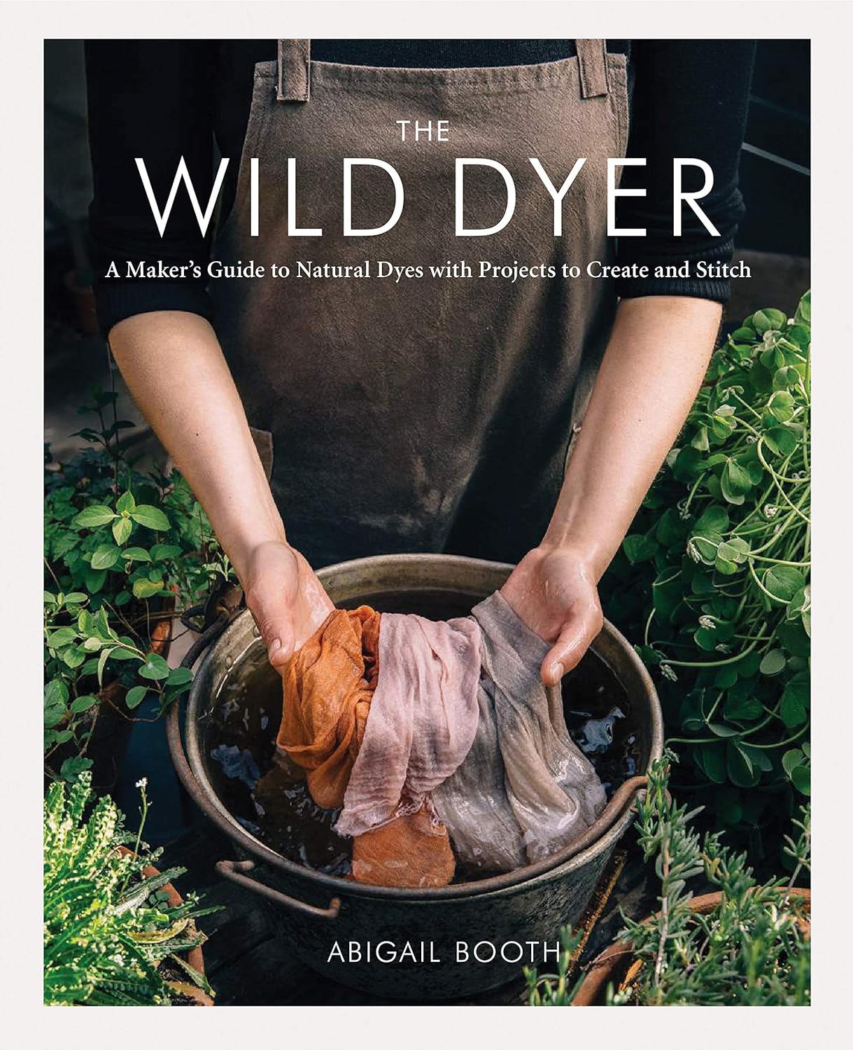 The Wild Dyer: A Maker's Guide to Natural Dyes with Projects to Create and Stitch by Abigail Booth