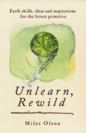 Unlearn, Rewild: Earth Skills, Ideas and Inspiration for the Future Primitive - Contributor(s): Olson, Miles (Author)