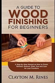 A Guide to Wood Finishing for Beginners: A Step-by-Step Manual on How to Finish, Refinish, Restore, Stain, Dye and Care for your Furniture by Clayton M Rines