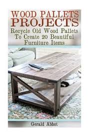 Wood Pallets Projects: Recycle Old Wood Pallets To Create 20 Beautiful Furniture Items by Gerald Abbot