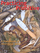 Practicing Primitive: A Handbook of Aboriginal Skills Contributor(s): Watts, Steven (Author)